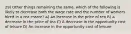 29) Other things remaining the same, which of the following is likely to decrease both the wage rate and the number of workers hired in a tea estate? A) An increase in the price of tea B) A decrease in the price of tea C) A decrease in the opportunity cost of leisure D) An increase in the opportunity cost of leisure