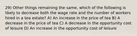 29) Other things remaining the same, which of the following is likely to decrease both the wage rate and the number of workers hired in a tea estate? A) An increase in the price of tea B) A decrease in the price of tea C) A decrease in the opportunity cost of leisure D) An increase in the opportunity cost of leisure