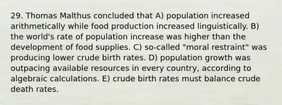 29. Thomas Malthus concluded that A) population increased arithmetically while food production increased linguistically. B) the world's rate of population increase was higher than the development of food supplies. C) so-called "moral restraint" was producing lower crude birth rates. D) population growth was outpacing available resources in every country, according to algebraic calculations. E) crude birth rates must balance crude death rates.