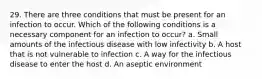 29. There are three conditions that must be present for an infection to occur. Which of the following conditions is a necessary component for an infection to occur? a. Small amounts of the infectious disease with low infectivity b. A host that is not vulnerable to infection c. A way for the infectious disease to enter the host d. An aseptic environment