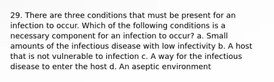 29. There are three conditions that must be present for an infection to occur. Which of the following conditions is a necessary component for an infection to occur? a. Small amounts of the infectious disease with low infectivity b. A host that is not vulnerable to infection c. A way for the infectious disease to enter the host d. An aseptic environment