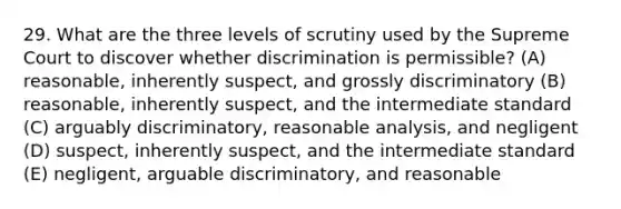 29. What are the three levels of scrutiny used by the Supreme Court to discover whether discrimination is permissible? (A) reasonable, inherently suspect, and grossly discriminatory (B) reasonable, inherently suspect, and the intermediate standard (C) arguably discriminatory, reasonable analysis, and negligent (D) suspect, inherently suspect, and the intermediate standard (E) negligent, arguable discriminatory, and reasonable