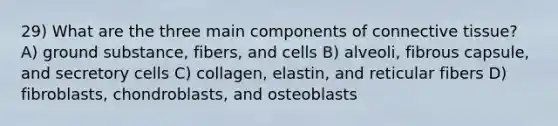 29) What are the three main components of connective tissue? A) ground substance, fibers, and cells B) alveoli, fibrous capsule, and secretory cells C) collagen, elastin, and reticular fibers D) fibroblasts, chondroblasts, and osteoblasts