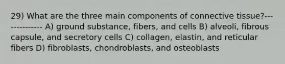 29) What are the three main components of connective tissue?-------------- A) ground substance, fibers, and cells B) alveoli, fibrous capsule, and secretory cells C) collagen, elastin, and reticular fibers D) fibroblasts, chondroblasts, and osteoblasts