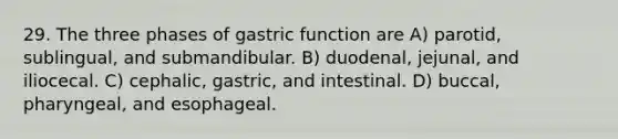 29. The three phases of gastric function are A) parotid, sublingual, and submandibular. B) duodenal, jejunal, and iliocecal. C) cephalic, gastric, and intestinal. D) buccal, pharyngeal, and esophageal.