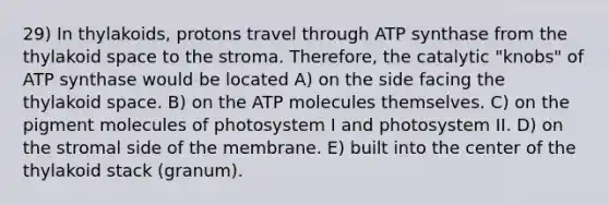 29) In thylakoids, protons travel through ATP synthase from the thylakoid space to the stroma. Therefore, the catalytic "knobs" of ATP synthase would be located A) on the side facing the thylakoid space. B) on the ATP molecules themselves. C) on the pigment molecules of photosystem I and photosystem II. D) on the stromal side of the membrane. E) built into the center of the thylakoid stack (granum).