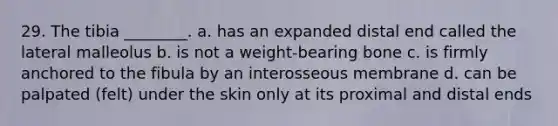 29. The tibia ________. a. has an expanded distal end called the lateral malleolus b. is not a weight-bearing bone c. is firmly anchored to the fibula by an interosseous membrane d. can be palpated (felt) under the skin only at its proximal and distal ends