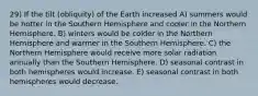 29) If the tilt (obliquity) of the Earth increased A) summers would be hotter in the Southern Hemisphere and cooler in the Northern Hemisphere. B) winters would be colder in the Northern Hemisphere and warmer in the Southern Hemisphere. C) the Northern Hemisphere would receive more solar radiation annually than the Southern Hemisphere. D) seasonal contrast in both hemispheres would increase. E) seasonal contrast in both hemispheres would decrease.