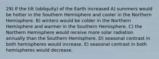 29) If the tilt (obliquity) of the Earth increased A) summers would be hotter in the Southern Hemisphere and cooler in the Northern Hemisphere. B) winters would be colder in the Northern Hemisphere and warmer in the Southern Hemisphere. C) the Northern Hemisphere would receive more solar radiation annually than the Southern Hemisphere. D) seasonal contrast in both hemispheres would increase. E) seasonal contrast in both hemispheres would decrease.