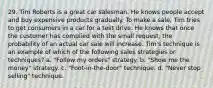 29. Tim Roberts is a great car salesman. He knows people accept and buy expensive products gradually. To make a sale, Tim tries to get consumers in a car for a test drive. He knows that once the customer has complied with the small request, the probability of an actual car sale will increase. Tim's technique is an example of which of the following sales strategies or techniques? a. "Follow my orders" strategy. b. "Show me the money" strategy. c. "Foot-in-the-door" technique. d. "Never stop selling" technique.