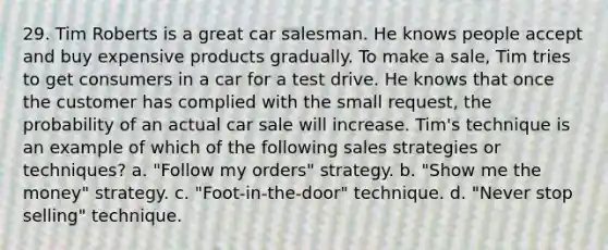 29. Tim Roberts is a great car salesman. He knows people accept and buy expensive products gradually. To make a sale, Tim tries to get consumers in a car for a test drive. He knows that once the customer has complied with the small request, the probability of an actual car sale will increase. Tim's technique is an example of which of the following sales strategies or techniques? a. "Follow my orders" strategy. b. "Show me the money" strategy. c. "Foot-in-the-door" technique. d. "Never stop selling" technique.