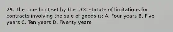 29. The time limit set by the UCC statute of limitations for contracts involving the sale of goods is: A. Four years B. Five years C. Ten years D. Twenty years