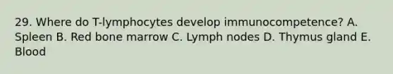 29. Where do T-lymphocytes develop immunocompetence? A. Spleen B. Red bone marrow C. Lymph nodes D. Thymus gland E. Blood