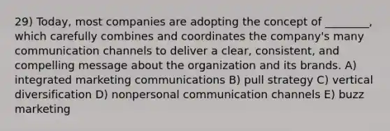 29) Today, most companies are adopting the concept of ________, which carefully combines and coordinates the company's many communication channels to deliver a clear, consistent, and compelling message about the organization and its brands. A) integrated marketing communications B) pull strategy C) vertical diversification D) nonpersonal communication channels E) buzz marketing