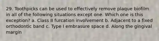 29. Toothpicks can be used to effectively remove plaque biofilm in all of the following situations except one. Which one is this exception? a. Class II furcation involvement b. Adjacent to a fixed orthodontic band c. Type I embrasure space d. Along the gingival margin