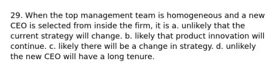 29. When the top management team is homogeneous and a new CEO is selected from inside the firm, it is a. unlikely that the current strategy will change. b. likely that product innovation will continue. c. likely there will be a change in strategy. d. unlikely the new CEO will have a long tenure.