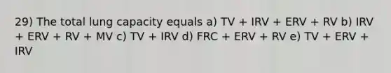 29) The total lung capacity equals a) TV + IRV + ERV + RV b) IRV + ERV + RV + MV c) TV + IRV d) FRC + ERV + RV e) TV + ERV + IRV