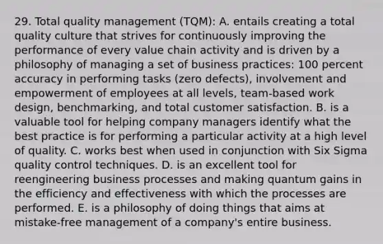 29. Total quality management (TQM): A. entails creating a total quality culture that strives for continuously improving the performance of every value chain activity and is driven by a philosophy of managing a set of business practices: 100 percent accuracy in performing tasks (zero defects), involvement and empowerment of employees at all levels, team-based work design, benchmarking, and total customer satisfaction. B. is a valuable tool for helping company managers identify what the best practice is for performing a particular activity at a high level of quality. C. works best when used in conjunction with Six Sigma quality control techniques. D. is an excellent tool for reengineering business processes and making quantum gains in the efficiency and effectiveness with which the processes are performed. E. is a philosophy of doing things that aims at mistake-free management of a company's entire business.