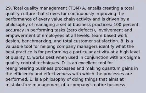 29. Total quality management (TQM) A. entails creating a total quality culture that strives for continuously improving the performance of every value chain activity and is driven by a philosophy of managing a set of business practices: 100 percent accuracy in performing tasks (zero defects), involvement and empowerment of employees at all levels, team-based work design, benchmarking, and total customer satisfaction. B. is a valuable tool for helping company managers identify what the best practice is for performing a particular activity at a high level of quality. C. works best when used in conjunction with Six Sigma quality control techniques. D. is an excellent tool for reengineering business processes and making quantum gains in the efficiency and effectiveness with which the processes are performed. E. is a philosophy of doing things that aims at mistake-free management of a company's entire business.