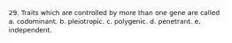 29. Traits which are controlled by more than one gene are called a. codominant. b. pleiotropic. c. polygenic. d. penetrant. e. independent.