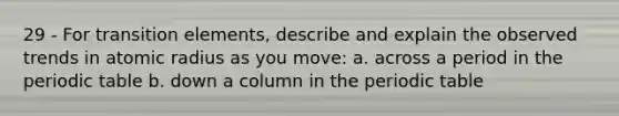 29 - For transition elements, describe and explain the observed trends in atomic radius as you move: a. across a period in the periodic table b. down a column in the periodic table