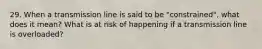 29. When a transmission line is said to be "constrained", what does it mean? What is at risk of happening if a transmission line is overloaded?