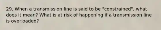 29. When a transmission line is said to be "constrained", what does it mean? What is at risk of happening if a transmission line is overloaded?