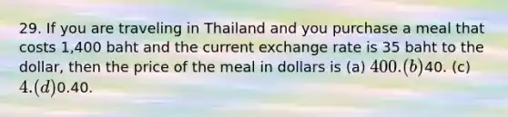 29. If you are traveling in Thailand and you purchase a meal that costs 1,400 baht and the current exchange rate is 35 baht to the dollar, then the price of the meal in dollars is (a) 400. (b)40. (c) 4. (d)0.40.