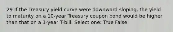 29 If the Treasury yield curve were downward sloping, the yield to maturity on a 10-year Treasury coupon bond would be higher than that on a 1-year T-bill. Select one: True False