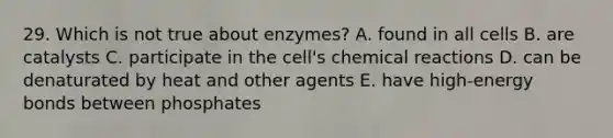 29. Which is not true about enzymes? A. found in all cells B. are catalysts C. participate in the cell's chemical reactions D. can be denaturated by heat and other agents E. have high-energy bonds between phosphates