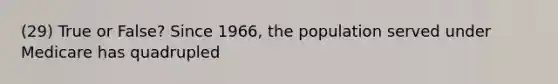 (29) True or False? Since 1966, the population served under Medicare has quadrupled