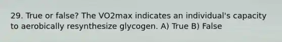 29. True or false? The VO2max indicates an individual's capacity to aerobically resynthesize glycogen. A) True B) False