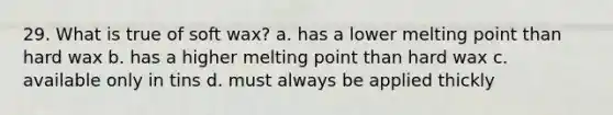 29. What is true of soft wax? a. has a lower melting point than hard wax b. has a higher melting point than hard wax c. available only in tins d. must always be applied thickly