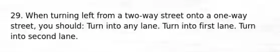 29. When turning left from a two-way street onto a one-way street, you should: Turn into any lane. Turn into first lane. Turn into second lane.