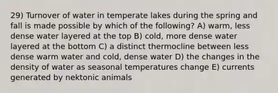 29) Turnover of water in temperate lakes during the spring and fall is made possible by which of the following? A) warm, less dense water layered at the top B) cold, more dense water layered at the bottom C) a distinct thermocline between less dense warm water and cold, dense water D) the changes in the density of water as seasonal temperatures change E) currents generated by nektonic animals