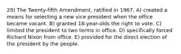 29) The Twenty-fifth Amendment, ratified in 1967, A) created a means for selecting a new vice president when the office became vacant. B) granted 18-year-olds the right to vote. C) limited the president to two terms in office. D) specifically forced Richard Nixon from office. E) provided for the direct election of the president by the people.