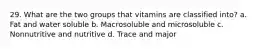 29. What are the two groups that vitamins are classified into? a. Fat and water soluble b. Macrosoluble and microsoluble c. Nonnutritive and nutritive d. Trace and major