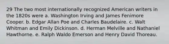 29 The two most internationally recognized American writers in the 1820s were a. Washington Irving and James Fenimore Cooper. b. Edgar Allan Poe and Charles Baudelaire. c. Walt Whitman and Emily Dickinson. d. Herman Melville and Nathaniel Hawthorne. e. Ralph Waldo Emerson and Henry David Thoreau.