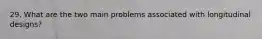 29. What are the two main problems associated with longitudinal designs?