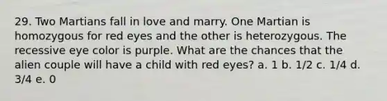 29. Two Martians fall in love and marry. One Martian is homozygous for red eyes and the other is heterozygous. The recessive eye color is purple. What are the chances that the alien couple will have a child with red eyes? a. 1 b. 1/2 c. 1/4 d. 3/4 e. 0