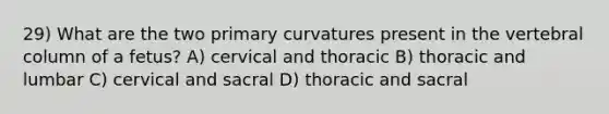 29) What are the two primary curvatures present in the vertebral column of a fetus? A) cervical and thoracic B) thoracic and lumbar C) cervical and sacral D) thoracic and sacral