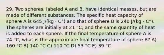 29. Two spheres, labeled A and B, have identical masses, but are made of different substances. The specific heat capacity of sphere A is 645 J/(kg · C°) and that of sphere B is 240 J/(kg · C°). The spheres are initially at 21 °C; and the same quantity of heat is added to each sphere. If the final temperature of sphere A is 74 °C, what is the approximate final temperature of sphere B? A) 160 °C B) 140 °C C) 110 °C D) 53 °C E) 39 °C