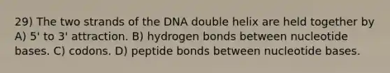 29) The two strands of the DNA double helix are held together by A) 5' to 3' attraction. B) hydrogen bonds between nucleotide bases. C) codons. D) peptide bonds between nucleotide bases.