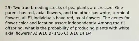 29) Two true-breeding stocks of pea plants are crossed. One parent has red, axial flowers, and the other has white, terminal flowers; all F1 individuals have red, axial flowers. The genes for flower color and location assort independently. Among the F2 offspring, what is the probability of producing plants with white axial flowers? A) 9/16 B) 1/16 C) 3/16 D) 1/4