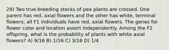 29) Two true-breeding stocks of pea plants are crossed. One parent has red, axial flowers and the other has white, terminal flowers; all F1 individuals have red, axial flowers. The genes for flower color and location assort independently. Among the F2 offspring, what is the probability of plants with white axial flowers? A) 9/16 B) 1/16 C) 3/16 D) 1/4