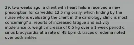 29. two weeks ago, a client with heart failure received a new prescription for carvedilol 12.5 mg orally. which finding by the nurse who is evaluating the client in the cardiology clinic is most concerning? a. reports of increased fatigue and activity intolerance b. weight increase of 0.5 kg over a 1-week period c. sinus bradycardia at a rate of 48 bpm d. traces of edema noted over both ankles