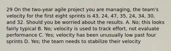 29 On the two-year agile project you are managing, the team's velocity for the first eight sprints is 43, 24, 47, 35, 24, 34, 30, and 32. Should you be worried about the results. A. No; this looks fairly typical B. No; velocity is used to track effort, not evaluate performance C. Yes; velocity has been unusually low past four sprints D. Yes; the team needs to stabilize their velocity