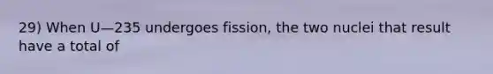 29) When U—235 undergoes fission, the two nuclei that result have a total of