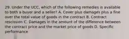 29. Under the UCC, which of the following remedies is available to both a buyer and a seller? A. Cover plus damages plus a fine over the total value of goods in the contract B. Contract rescission C. Damages in the amount of the difference between the contract price and the market price of goods D. Specific performance