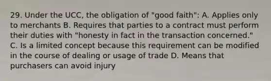 29. Under the UCC, the obligation of "good faith": A. Applies only to merchants B. Requires that parties to a contract must perform their duties with "honesty in fact in the transaction concerned." C. Is a limited concept because this requirement can be modified in the course of dealing or usage of trade D. Means that purchasers can avoid injury